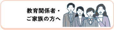 教育関係者・ご家族の方へ